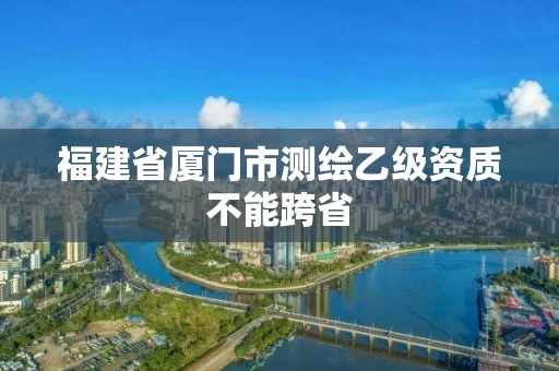 福建省厦门市测绘乙级资质不能跨省 福建省厦门市测绘乙级资质不能跨省