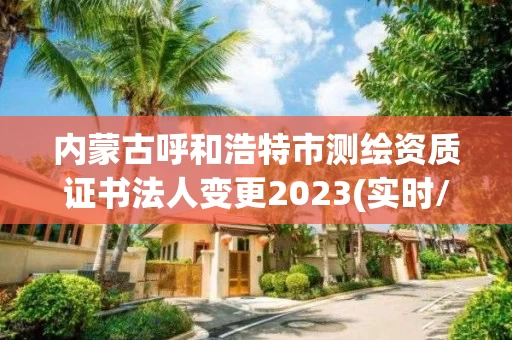 内蒙古呼和浩特市测绘资质证书法人变更2023(实时/更新中)