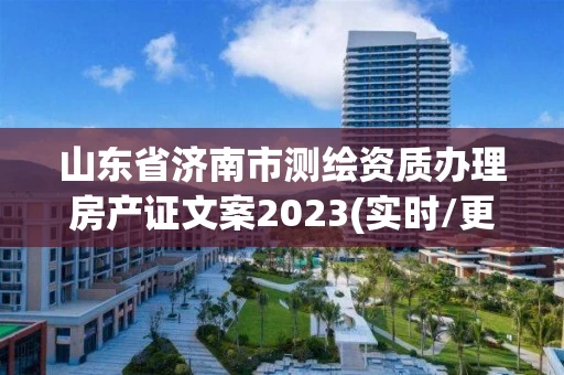 山东省济南市测绘资质办理房产证文案2023(实时/更新中)