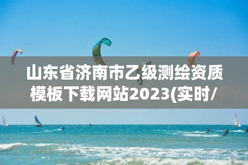 山东省济南市乙级测绘资质模板下载网站2023(实时/更新中)