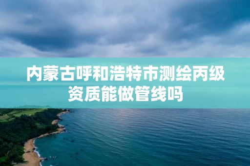 内蒙古呼和浩特市测绘丙级资质能做管线吗