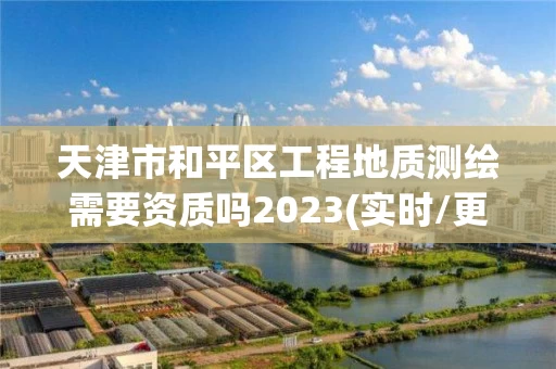 天津市和平区工程地质测绘需要资质吗2023(实时/更新中)