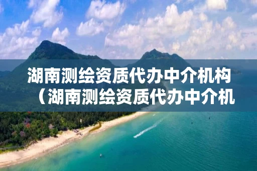 湖南测绘资质代办中介机构（湖南测绘资质代办中介机构有哪些）