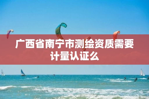 广西省南宁市测绘资质需要计量认证么