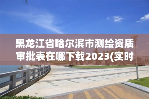 黑龙江省哈尔滨市测绘资质审批表在哪下载2023(实时/更新中)