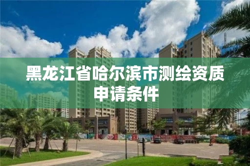 黑龙江省哈尔滨市测绘资质申请条件