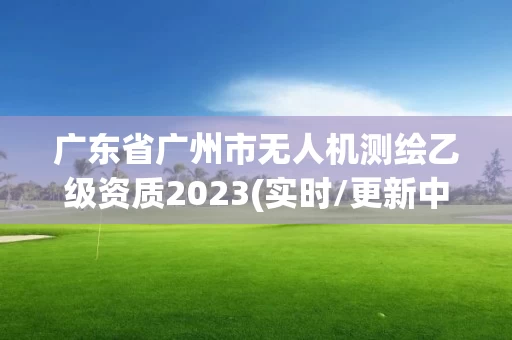 广东省广州市无人机测绘乙级资质2023(实时/更新中)