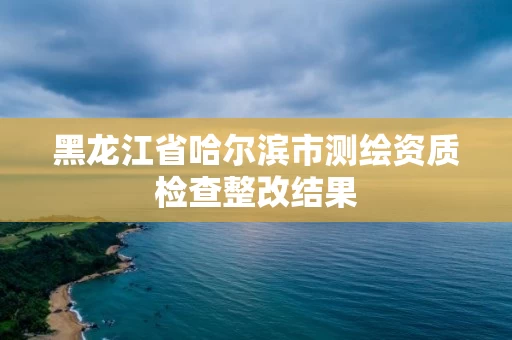 黑龙江省哈尔滨市测绘资质检查整改结果