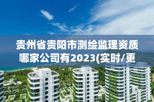 贵州省贵阳市测绘监理资质哪家公司有2023(实时/更新中)
