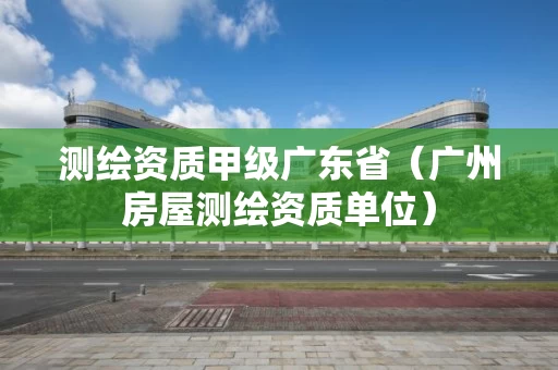 测绘资质甲级广东省（广州房屋测绘资质单位）