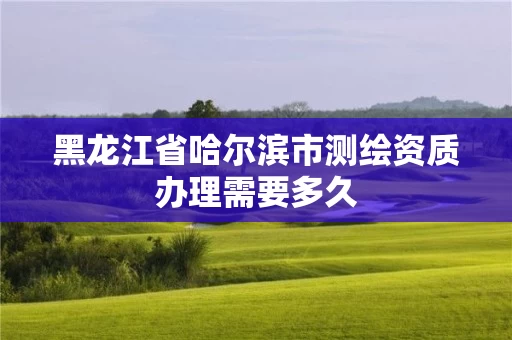 黑龙江省哈尔滨市测绘资质办理需要多久