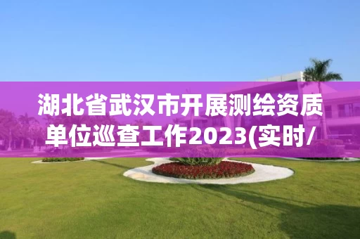 湖北省武汉市开展测绘资质单位巡查工作2023(实时/更新中)