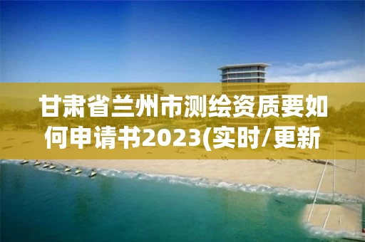甘肃省兰州市测绘资质要如何申请书2023(实时/更新中)