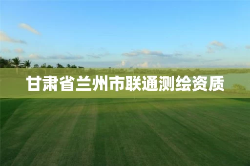 甘肃省兰州市联通测绘资质 甘肃省兰州市联通测绘资质