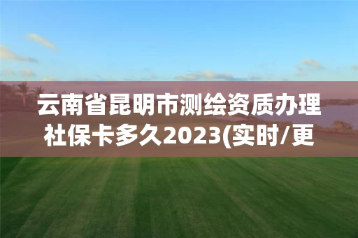 云南省昆明市测绘资质办理社保卡多久2023(实时/更新中)