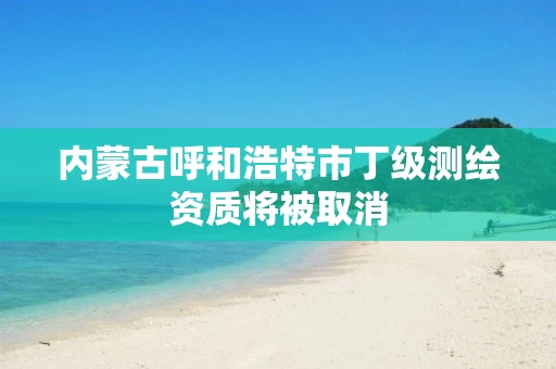 内蒙古呼和浩特市丁级测绘资质将被取消
