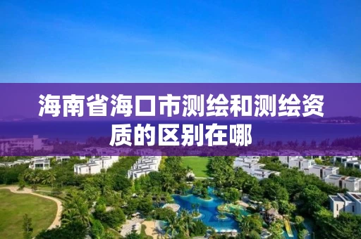海南省海口市测绘和测绘资质的区别在哪