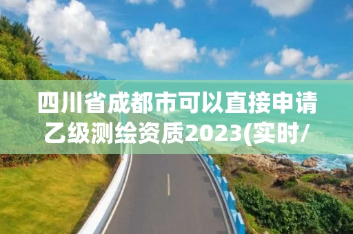 四川省成都市可以直接申请乙级测绘资质2023(实时/更新中) 四川省成都市可以直接申请乙级测绘资质2023(实时/更新中)