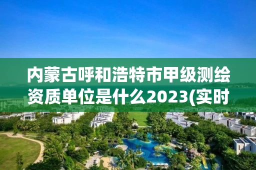 内蒙古呼和浩特市甲级测绘资质单位是什么2023(实时/更新中)
