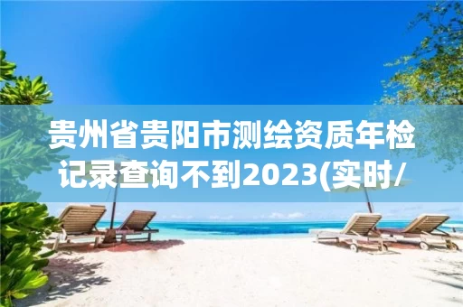 贵州省贵阳市测绘资质年检记录查询不到2023(实时/更新中)