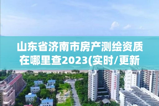山东省济南市房产测绘资质在哪里查2023(实时/更新中)
