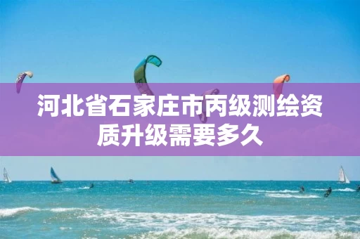河北省石家庄市丙级测绘资质升级需要多久