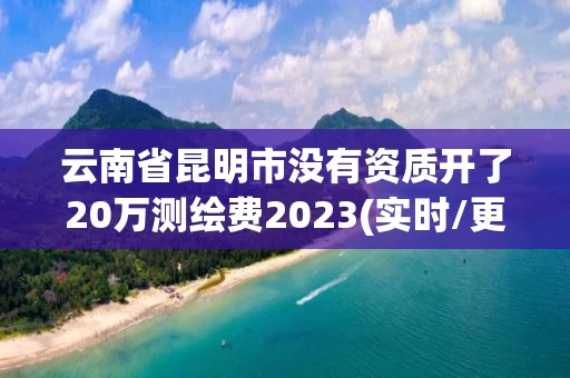 云南省昆明市没有资质开了20万测绘费2023(实时/更新中) 云南省昆明市没有资质开了20万测绘费2023(实时/更新中)