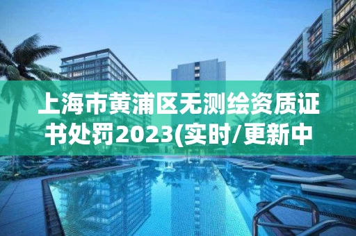 上海市黄浦区无测绘资质证书处罚2023(实时/更新中)