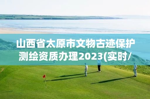 山西省太原市文物古迹保护测绘资质办理2023(实时/更新中)