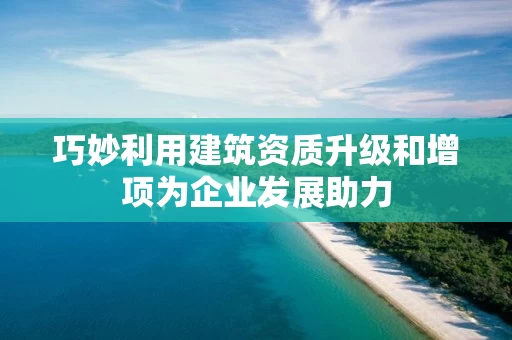 巧妙利用建筑资质升级和增项为企业发展助力