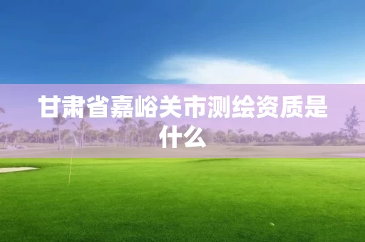 甘肃省嘉峪关市测绘资质是什么