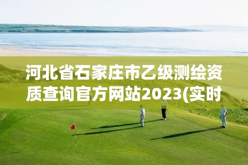 河北省石家庄市乙级测绘资质查询官方网站2023(实时/更新中) 河北省石家庄市乙级测绘资质查询官方网站2023(实时/更新中)
