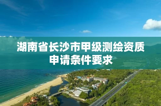 湖南省长沙市甲级测绘资质申请条件要求