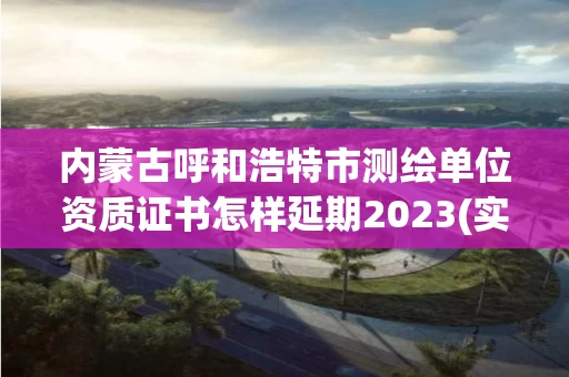 内蒙古呼和浩特市测绘单位资质证书怎样延期2023(实时/更新中)
