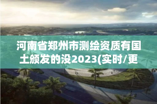 河南省郑州市测绘资质有国土颁发的没2023(实时/更新中)