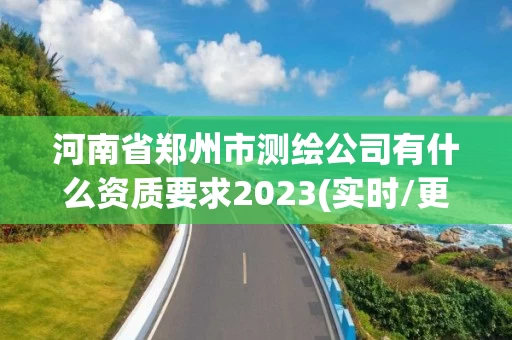 河南省郑州市测绘公司有什么资质要求2023(实时/更新中)