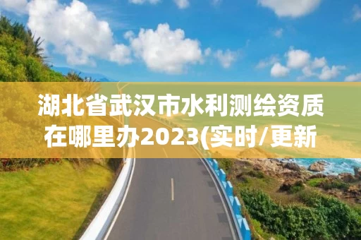 湖北省武汉市水利测绘资质在哪里办2023(实时/更新中)