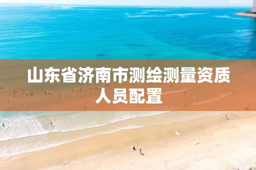 山东省济南市测绘测量资质人员配置