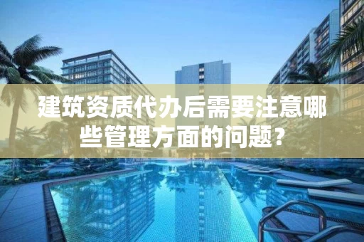 建筑资质代办后需要注意哪些管理方面的问题？