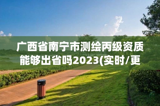 广西省南宁市测绘丙级资质能够出省吗2023(实时/更新中)