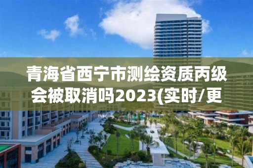 青海省西宁市测绘资质丙级会被取消吗2023(实时/更新中)