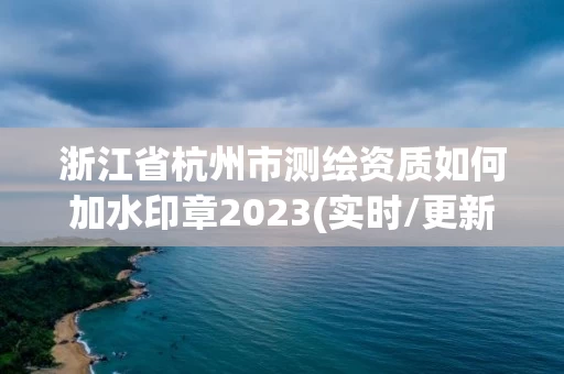 浙江省杭州市测绘资质如何加水印章2023(实时/更新中)