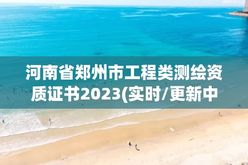 河南省郑州市工程类测绘资质证书2023(实时/更新中)