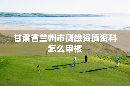 甘肃省兰州市测绘资质资料怎么审核