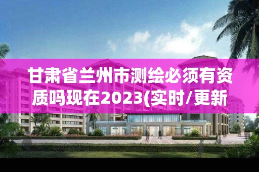 甘肃省兰州市测绘必须有资质吗现在2023(实时/更新中)