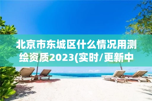 北京市东城区什么情况用测绘资质2023(实时/更新中)