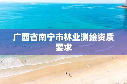 广西省南宁市林业测绘资质要求 广西省南宁市林业测绘资质要求