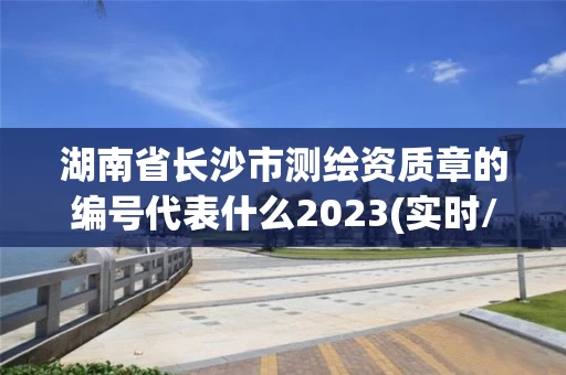湖南省长沙市测绘资质章的编号代表什么2023(实时/更新中)