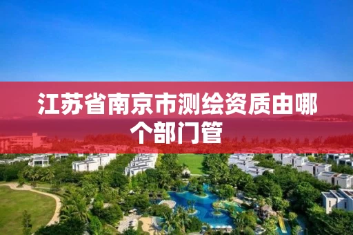 江苏省南京市测绘资质由哪个部门管