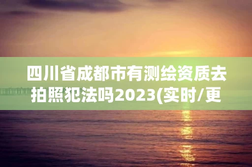 四川省成都市有测绘资质去拍照犯法吗2023(实时/更新中)